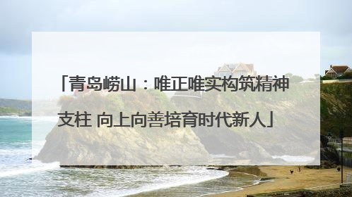 青岛崂山：唯正唯实构筑精神支柱 向上向善培育时代新人