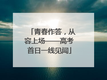 青春作答，从容上场——高考首日一线见闻