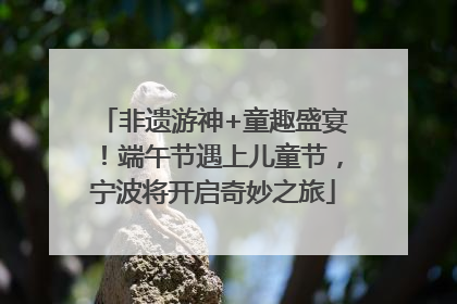 非遗游神+童趣盛宴！端午节遇上儿童节，宁波将开启奇妙之旅