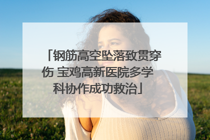 钢筋高空坠落致贯穿伤 宝鸡高新医院多学科协作成功救治