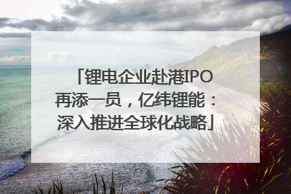 锂电企业赴港IPO再添一员，亿纬锂能：深入推进全球化战略