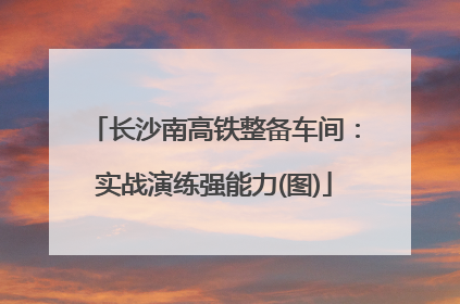 长沙南高铁整备车间：实战演练强能力(图)