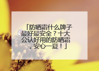 防晒霜什么牌子最好最安全？十大公认好用的防晒霜，安心一夏！