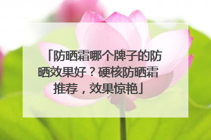 防晒霜哪个牌子的防晒效果好？硬核防晒霜推荐，效果惊艳