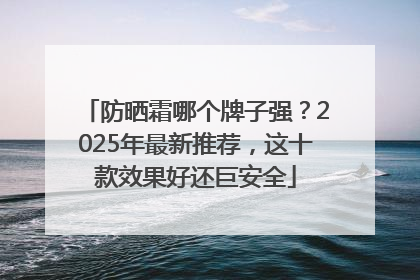 防晒霜哪个牌子强？2025年最新推荐，这十款效果好还巨安全