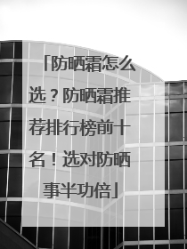 防晒霜怎么选？防晒霜推荐排行榜前十名！选对防晒事半功倍