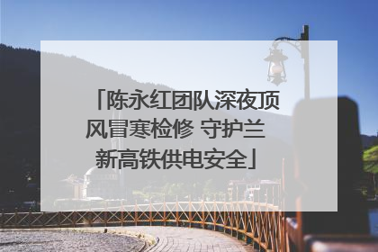 陈永红团队深夜顶风冒寒检修 守护兰新高铁供电安全