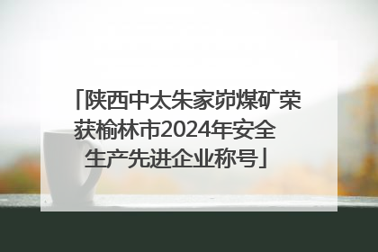 陕西中太朱家峁煤矿荣获榆林市2024年安全生产先进企业称号