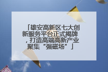 雄安高新区七大创新服务平台正式揭牌，打造高端高新产业聚集“强磁场”
