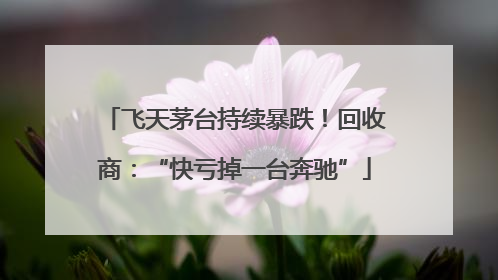 飞天茅台持续暴跌！回收商：“快亏掉一台奔驰”