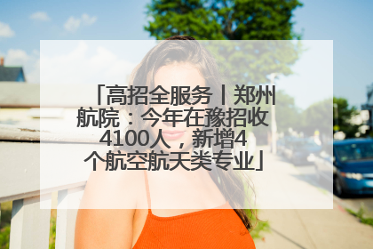 高招全服务丨郑州航院：今年在豫招收4100人，新增4个航空航天类专业
