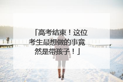 高考结束！这位考生最想做的事竟然是带孩子！