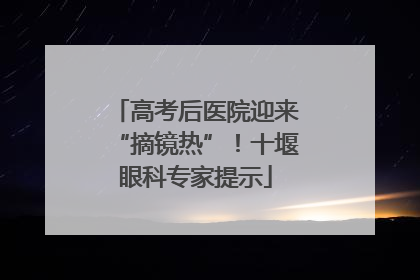 高考后医院迎来“摘镜热”！十堰眼科专家提示