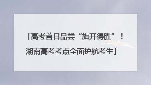 高考首日品尝“旗开得胜”！湖南高考考点全面护航考生