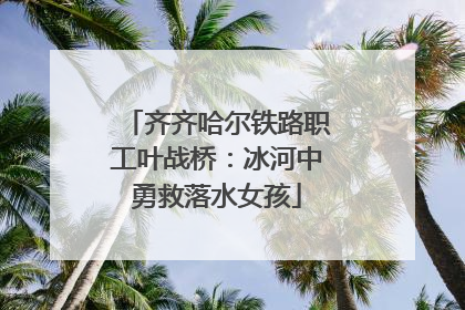齐齐哈尔铁路职工叶战桥：冰河中勇救落水女孩