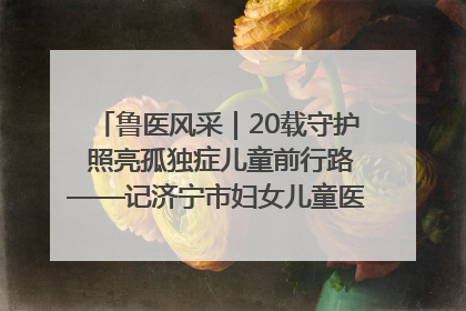 鲁医风采｜20载守护 照亮孤独症儿童前行路——记济宁市妇女儿童医院儿童康复中心主任、副主任技师赵淑珍
