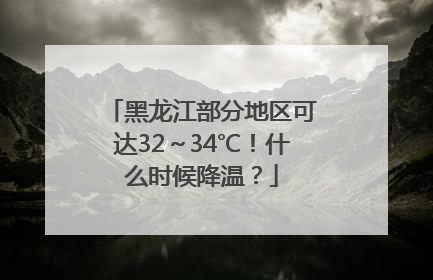 黑龙江部分地区可达32～34℃！什么时候降温？
