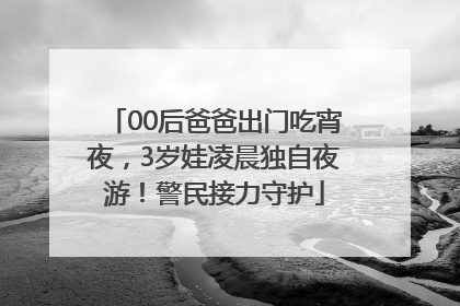 00后爸爸出门吃宵夜，3岁娃凌晨独自夜游！警民接力守护