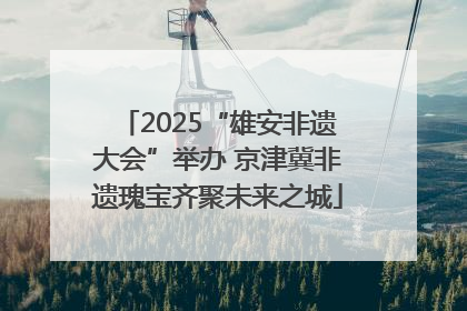 2025“雄安非遗大会”举办 京津冀非遗瑰宝齐聚未来之城