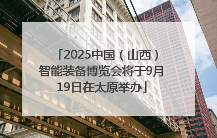 2025中国（山西）智能装备博览会将于9月19日在太原举办