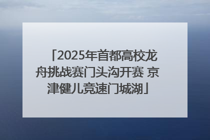 2025年首都高校龙舟挑战赛门头沟开赛 京津健儿竞速门城湖