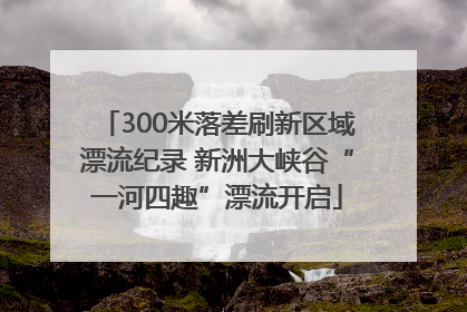 300米落差刷新区域漂流纪录 新洲大峡谷“一河四趣”漂流开启