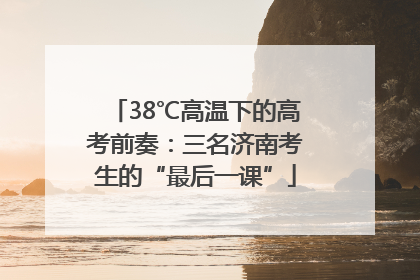 38℃高温下的高考前奏：三名济南考生的“最后一课”