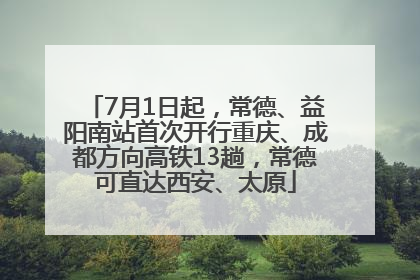 7月1日起，常德、益阳南站首次开行重庆、成都方向高铁13趟，常德可直达西安、太原