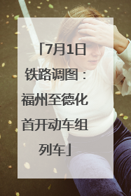 7月1日铁路调图：福州至德化首开动车组列车