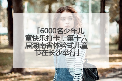 6000名少年儿童快乐打卡，第十六届湖南省体验式儿童节在长沙举行
