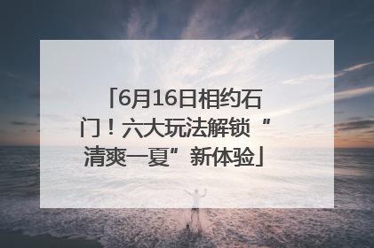 6月16日相约石门！六大玩法解锁“清爽一夏”新体验