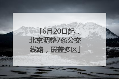 6月20日起，北京调整7条公交线路，覆盖多区